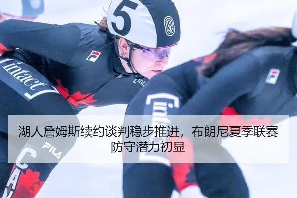 湖人詹姆斯续约谈判稳步推进，布朗尼夏季联赛防守潜力初显